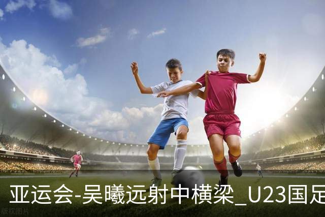 亚运会-吴曦远射中横梁 U23国足0-0憾平伊朗暂列次席